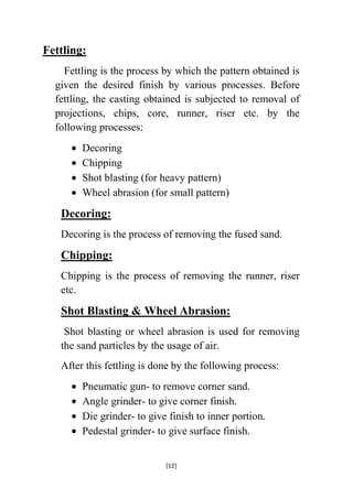 Fettling:
Fettling is the process by which the pattern obtained is
given the desired finish by various processes. Before
fettling, the casting obtained is subjected to removal of
projections, chips, core, runner, riser etc. by the
following processes:
Decoring
Chipping
Shot blasting (for heavy pattern)
Wheel abrasion (for small pattern)

Decoring:
Decoring is the process of removing the fused sand.

Chipping:
Chipping is the process of removing the runner, riser
etc.

Shot Blasting & Wheel Abrasion:
Shot blasting or wheel abrasion is used for removing
the sand particles by the usage of air.
After this fettling is done by the following process:
Pneumatic gun- to remove corner sand.
Angle grinder- to give corner finish.
Die grinder- to give finish to inner portion.
Pedestal grinder- to give surface finish.
[12]

 