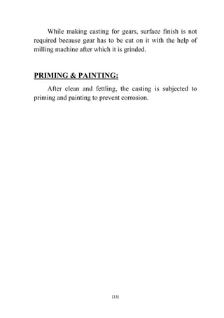 While making casting for gears, surface finish is not
required because gear has to be cut on it with the help of
milling machine after which it is grinded.

PRIMING & PAINTING:
After clean and fettling, the casting is subjected to
priming and painting to prevent corrosion.

[13]

 