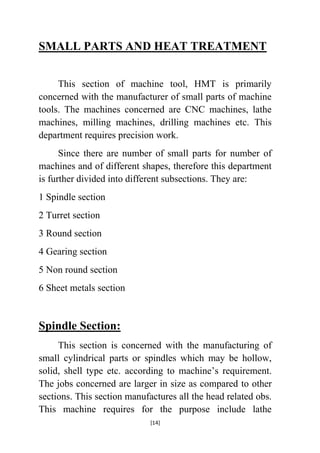 SMALL PARTS AND HEAT TREATMENT
This section of machine tool, HMT is primarily
concerned with the manufacturer of small parts of machine
tools. The machines concerned are CNC machines, lathe
machines, milling machines, drilling machines etc. This
department requires precision work.
Since there are number of small parts for number of
machines and of different shapes, therefore this department
is further divided into different subsections. They are:
1 Spindle section
2 Turret section
3 Round section
4 Gearing section
5 Non round section
6 Sheet metals section

Spindle Section:
This section is concerned with the manufacturing of
small cylindrical parts or spindles which may be hollow,
solid, shell type etc. according to machine‟s requirement.
The jobs concerned are larger in size as compared to other
sections. This section manufactures all the head related obs.
This machine requires for the purpose include lathe
[14]

 