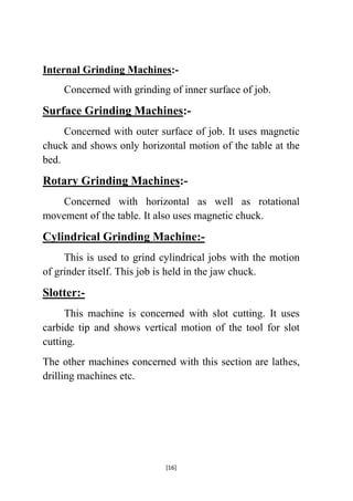 Internal Grinding Machines:Concerned with grinding of inner surface of job.

Surface Grinding Machines:Concerned with outer surface of job. It uses magnetic
chuck and shows only horizontal motion of the table at the
bed.

Rotary Grinding Machines:Concerned with horizontal as well as rotational
movement of the table. It also uses magnetic chuck.

Cylindrical Grinding Machine:This is used to grind cylindrical jobs with the motion
of grinder itself. This job is held in the jaw chuck.

Slotter:This machine is concerned with slot cutting. It uses
carbide tip and shows vertical motion of the tool for slot
cutting.
The other machines concerned with this section are lathes,
drilling machines etc.

[16]

 