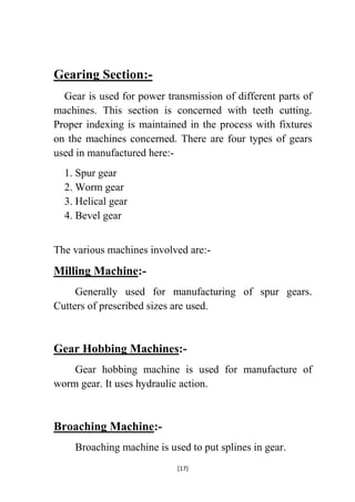 Gearing Section:Gear is used for power transmission of different parts of
machines. This section is concerned with teeth cutting.
Proper indexing is maintained in the process with fixtures
on the machines concerned. There are four types of gears
used in manufactured here:1. Spur gear
2. Worm gear
3. Helical gear
4. Bevel gear
The various machines involved are:-

Milling Machine:Generally used for manufacturing of spur gears.
Cutters of prescribed sizes are used.

Gear Hobbing Machines:Gear hobbing machine is used for manufacture of
worm gear. It uses hydraulic action.

Broaching Machine:Broaching machine is used to put splines in gear.
[17]

 