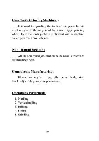 Gear Teeth Grinding Machines:It is used for grinding the teeth of the gears. In this
machine gear teeth are grinded by a worm type grinding
wheel. Here the tooth profile are checked with a machine
called gear tooth profile tester.

Non- Round Section:
All the non-round jobs that are to be used in machines
are machined here.

Components Manufacturing:
Blocks, rectangular strips, gibs, pump body, stop
block, adjustable plate, clump levers etc.

Operations Performed:1. Marking
2. Vertical milling
3. Drilling
4. Fitting
5. Grinding

[18]

 