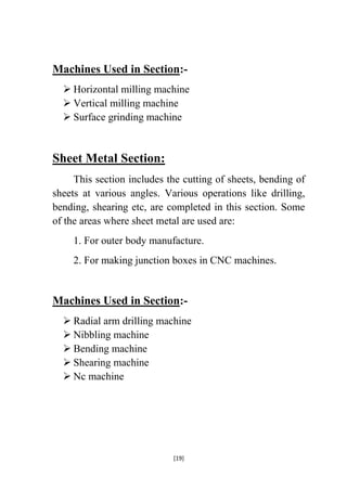 Machines Used in Section: Horizontal milling machine
 Vertical milling machine
 Surface grinding machine

Sheet Metal Section:
This section includes the cutting of sheets, bending of
sheets at various angles. Various operations like drilling,
bending, shearing etc, are completed in this section. Some
of the areas where sheet metal are used are:
1. For outer body manufacture.
2. For making junction boxes in CNC machines.

Machines Used in Section: Radial arm drilling machine
 Nibbling machine
 Bending machine
 Shearing machine
 Nc machine

[19]

 