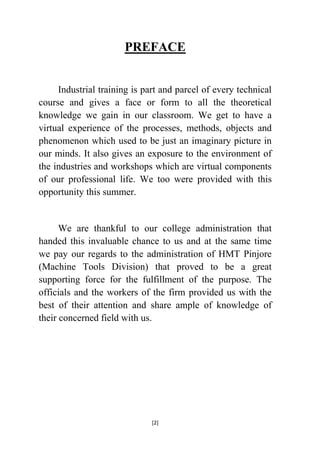PREFACE
Industrial training is part and parcel of every technical
course and gives a face or form to all the theoretical
knowledge we gain in our classroom. We get to have a
virtual experience of the processes, methods, objects and
phenomenon which used to be just an imaginary picture in
our minds. It also gives an exposure to the environment of
the industries and workshops which are virtual components
of our professional life. We too were provided with this
opportunity this summer.

We are thankful to our college administration that
handed this invaluable chance to us and at the same time
we pay our regards to the administration of HMT Pinjore
(Machine Tools Division) that proved to be a great
supporting force for the fulfillment of the purpose. The
officials and the workers of the firm provided us with the
best of their attention and share ample of knowledge of
their concerned field with us.

[2]

 