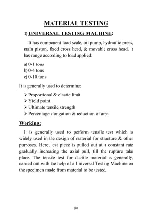 MATERIAL TESTING
1) UNIVERSAL TESTING MACHINE:
It has component load scale, oil pump, hydraulic press,
main piston, fixed cross head, & movable cross head. It
has range according to load applied:
a) 0-1 tons
b) 0-4 tons
c) 0-10 tons
It is generally used to determine:
 Proportional & elastic limit
 Yield point
 Ultimate tensile strength
 Percentage elongation & reduction of area

Working:
It is generally used to perform tensile test which is
widely used in the design of material for structure & other
purposes. Here, test piece is pulled out at a constant rate
gradually increasing the axial pull, till the rupture take
place. The tensile test for ductile material is generally,
carried out with the help of a Universal Testing Machine on
the specimen made from material to be tested.

[20]

 