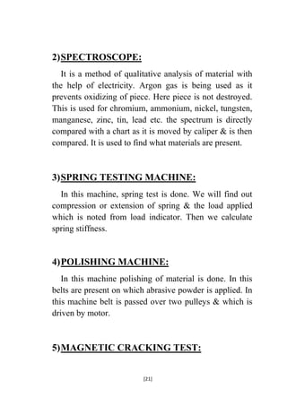2) SPECTROSCOPE:
It is a method of qualitative analysis of material with
the help of electricity. Argon gas is being used as it
prevents oxidizing of piece. Here piece is not destroyed.
This is used for chromium, ammonium, nickel, tungsten,
manganese, zinc, tin, lead etc. the spectrum is directly
compared with a chart as it is moved by caliper & is then
compared. It is used to find what materials are present.

3) SPRING TESTING MACHINE:
In this machine, spring test is done. We will find out
compression or extension of spring & the load applied
which is noted from load indicator. Then we calculate
spring stiffness.

4) POLISHING MACHINE:
In this machine polishing of material is done. In this
belts are present on which abrasive powder is applied. In
this machine belt is passed over two pulleys & which is
driven by motor.

5) MAGNETIC CRACKING TEST:
[21]

 