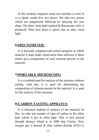 In this method, magnetic crack test machine is used. It
is to check cracks b/w two pieces. We take two pieces
which are magnetized followed by spraying the iron
chips. The ultra violet light marked & fluorescent color is
produced. Then Iron piece is glows due to ultra violet
light.

6) SPECTOMETER:
It is basically computerized control program in which
material is kept under observation than software is there
which give composition of each element present in the
material.

7) PORTABLE MICROSCOPE:
It is a method used for analysis of the structure without
cutting. And also it is used for determining the
composition of element present in the material. It is used
for the analysis of the structure.

8) CARBON TASTING APPRATUS:
It is chemical method of analysis of the material. In
this, we take test sample of 1gm of carbon in the silica
boat which is put in silica pipe. This is now passed
through furnace which is at 1000 deg Celsius. Now
oxygen gas is passed & then carbon dioxide (CO2) is
[22]

 