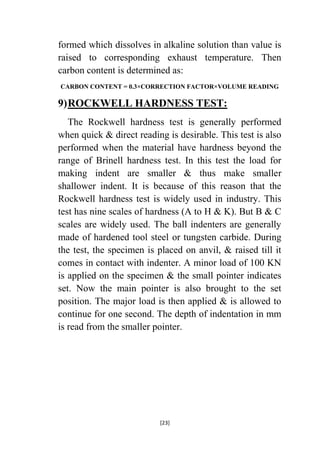 formed which dissolves in alkaline solution than value is
raised to corresponding exhaust temperature. Then
carbon content is determined as:
CARBON CONTENT = 0.3×CORRECTION FACTOR×VOLUME READING

9) ROCKWELL HARDNESS TEST:
The Rockwell hardness test is generally performed
when quick & direct reading is desirable. This test is also
performed when the material have hardness beyond the
range of Brinell hardness test. In this test the load for
making indent are smaller & thus make smaller
shallower indent. It is because of this reason that the
Rockwell hardness test is widely used in industry. This
test has nine scales of hardness (A to H & K). But B & C
scales are widely used. The ball indenters are generally
made of hardened tool steel or tungsten carbide. During
the test, the specimen is placed on anvil, & raised till it
comes in contact with indenter. A minor load of 100 KN
is applied on the specimen & the small pointer indicates
set. Now the main pointer is also brought to the set
position. The major load is then applied & is allowed to
continue for one second. The depth of indentation in mm
is read from the smaller pointer.

[23]

 