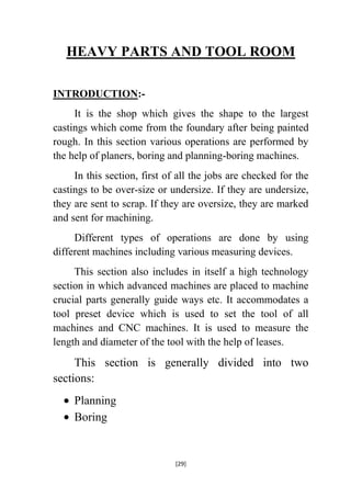 HEAVY PARTS AND TOOL ROOM
INTRODUCTION:It is the shop which gives the shape to the largest
castings which come from the foundary after being painted
rough. In this section various operations are performed by
the help of planers, boring and planning-boring machines.
In this section, first of all the jobs are checked for the
castings to be over-size or undersize. If they are undersize,
they are sent to scrap. If they are oversize, they are marked
and sent for machining.
Different types of operations are done by using
different machines including various measuring devices.
This section also includes in itself a high technology
section in which advanced machines are placed to machine
crucial parts generally guide ways etc. It accommodates a
tool preset device which is used to set the tool of all
machines and CNC machines. It is used to measure the
length and diameter of the tool with the help of leases.

This section is generally divided into two
sections:
Planning
Boring

[29]

 