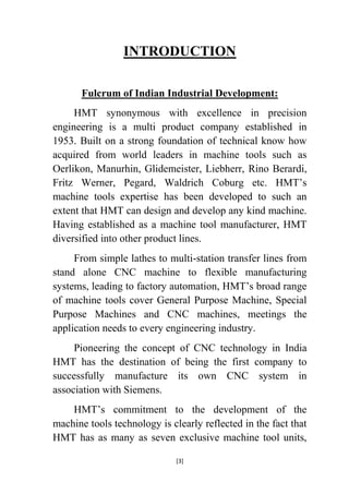 INTRODUCTION
Fulcrum of Indian Industrial Development:
HMT synonymous with excellence in precision
engineering is a multi product company established in
1953. Built on a strong foundation of technical know how
acquired from world leaders in machine tools such as
Oerlikon, Manurhin, Glidemeister, Liebherr, Rino Berardi,
Fritz Werner, Pegard, Waldrich Coburg etc. HMT‟s
machine tools expertise has been developed to such an
extent that HMT can design and develop any kind machine.
Having established as a machine tool manufacturer, HMT
diversified into other product lines.
From simple lathes to multi-station transfer lines from
stand alone CNC machine to flexible manufacturing
systems, leading to factory automation, HMT‟s broad range
of machine tools cover General Purpose Machine, Special
Purpose Machines and CNC machines, meetings the
application needs to every engineering industry.
Pioneering the concept of CNC technology in India
HMT has the destination of being the first company to
successfully manufacture its own CNC system in
association with Siemens.
HMT‟s commitment to the development of the
machine tools technology is clearly reflected in the fact that
HMT has as many as seven exclusive machine tool units,
[3]

 