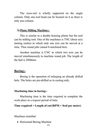 The cross-rail is wholly supported on the single
column. Only one tool head can be located on it as there is
only one column.
3) Plano Milling Machine:This is similar to a double housing planer but the tool
can be milling tool. One of the machines is TNC (three axis
turning centre) in which only one axis can be moved at a
time. Thus round jobs cannot b machined here.
Another machine is CNC in which two axis can be
moved simultaneously to machine round job. The length of
the bed is 2800mm.

Boring:Boring is the operation of enlarging an already drilled
hole. The holes are pre-drilled as in casting only.

Machining time in boring:Machining time is the time required to complete the
work place in a request period of time.
Time required = Length of cut/(RPM × feed per meter)

Machines installed
Horizontal Boring Machine
[31]

 
