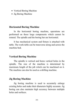 Vertical Boring Machine
Jig Boring Machine

Horizontal Boring Machine
In the horizontal boring machine, operations are
performed on those large components which cannot be
rotated. The spindle and the boring bar are horizontal.
It has mechanical system and fixture is attached with
table. The work table can be transverse along and across the
machine bed.

Vertical Boring Machine
The spindle is vertical and bores vertical holes in the
spindle. The size of the machine is determined by
maximum length of the job which can be machined on it.
The machine can also be used as a drilling machine.

Jig Boring Machine
Jig boring machine is used to accurately enlarge
existing holes and make their diameters highly accurate. Jig
boring can also maintain high accuracy between multiple
holes and surfaces.
[32]

 