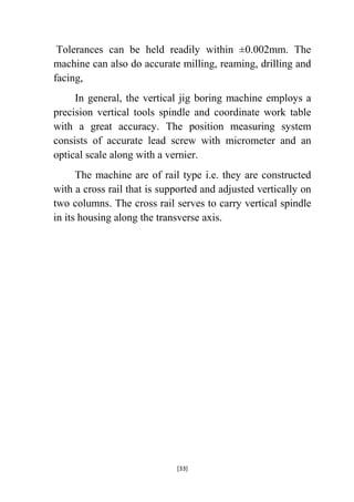Tolerances can be held readily within ±0.002mm. The
machine can also do accurate milling, reaming, drilling and
facing,
In general, the vertical jig boring machine employs a
precision vertical tools spindle and coordinate work table
with a great accuracy. The position measuring system
consists of accurate lead screw with micrometer and an
optical scale along with a vernier.
The machine are of rail type i.e. they are constructed
with a cross rail that is supported and adjusted vertically on
two columns. The cross rail serves to carry vertical spindle
in its housing along the transverse axis.

[33]

 
