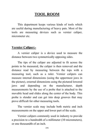 TOOL ROOM
This department keeps various kinds of tools which
are useful during manufacturing of heavy pats. Most of the
tools are measuring devices such as vernier caliper,
micrometer etc.

Vernier Caliper:A vernier caliper is a device used to measure the
distance between two symmetrically opposing sides.
The tips of the caliper are adjusted to fit across the
points to be measured, the caliper is then removed and the
distance read by measuring between the tops with a
measuring tool, such as a ruler. Vernier calipers can
measure internal dimensions (using the uppermost jaws in
the picture), external dimensions using the pictured lowered
jaws and depending on the manufacturer, depth
measurements by the use of a probe that is attached to the
movable head and slides along the center of the body. This
probe is slender and can get into deep grooves that may
prove difficult for other measuring tools.
The vernier scale may include both metric and inch
measurements on the upper and lower part of the scale.
Vernier calipers commonly used in industry to provide
a precision to a hundredth of a millimeter (10 micrometers),
or one thousandth of an inch.
[34]

 