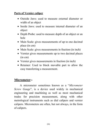 Parts of Vernier caliper
Outside Jaws: used to measure external diameter or
width of an object
Inside Jaws: used to measure internal diameter of an
object
Depth Probe: used to measure depth of an object or an
hole
Main Scale: gives measurements of up to one decimal
place (in cm)
Main Scale: gives measurements in fraction (in inch)
Vernier gives measurements up to two decimal places
(in cm)
Vernier gives measurements in fraction (in inch)
Retainer: Used to block movable part to allow the
easy transferring a measurement.

Micrometer:A micrometer sometimes known as a “Micrometer
Screw Gauge”, is a device used widely in mechanical
engineering and machining as well as most mechanical
trades for precision measurement, along with other
metrological instruments such as dial calipers and vernier
calipers. Micrometers are often, but not always, in the form
of calipers.

[35]

 