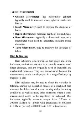 Types of Micrometer:
Outside Micrometer (aka micrometer caliper),
typically used to measure wires, spheres, shafts and
blocks.
Inside Micrometer, used to measure the diameter of
holes.
Depth Micrometer, measures depths of slot and steps.
Bore Micrometer, typically a three-anvil head on a
micrometer base used to accurately measure inside
diameters.
Tube Micrometer, used to measure the thickness of
tubes.

Dial Indicator:
Dial indicators, also known as dial gauge and probe
indicators, are instruments used to accurately measure small
linear distances, and are frequently used in industrial and
mechanical processes. They are named as so because the
measurement results are displayed in a magnified way by
means of a dial.
Dial Indicator may be used to check the variation in
tolerance during the inspection process of a machined part,
measure the deflection of a beam or ring under laboratory
conditions, as well as many other situations where a small
measurement needs to be registered or indicated. Dial
indicators typically measure ranges from 0.25mm to
300mm (0.015in to 12.0in), with graduations of 0.001mm
to 0.01mm (metric) or 0.00005in to 0.001in (imperical).
[36]

 