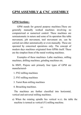 GPM ASSEMBLY & CNC ASSEMBLY
GPM Section:GPM stands for general purpose machines.These are
generally manually worked machines involving no
computerized or numerical control. These machines are
semiautomatic in nature and some of its operation like table
movement, job movement, tool movement etc. can be
carried out either automatically or even manually. These are
operated by concerned operations only. The concept of
modern days machines originated from GPMs itself. These
are the simplest from of the metal working machines.
Examples of these machines- Lathe machines, milling
machines, drilling machines, grinding machines etc.
In HMT, Pinjore unit primarly four types of GPM are
manufactured1. FN2 milling machines
2. FN3 milling machines
3. Turret Ram milling machines
4. Broaching machines.
The machines are further classified into horizontal,
vertical and universal milling machines.
a) When the rotating spindle lies vertical w.r.t. the table the
machine is termed as vertical (V) milling machine.
[37]

 