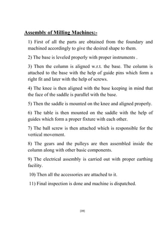 Assembly of Milling Machines:1) First of all the parts are obtained from the foundary and
machined accordingly to give the desired shape to them.
2) The base is leveled properly with proper instruments .
3) Then the column is aligned w.r.t. the base. The column is
attached to the base with the help of guide pins which form a
right fit and later with the help of screws.
4) The knee is then aligned with the base keeping in mind that
the face of the saddle is parallel with the base.
5) Then the saddle is mounted on the knee and aligned properly.
6) The table is then mounted on the saddle with the help of
guides which form a proper fixture with each other.
7) The ball screw is then attached which is responsible for the
vertical movement.
8) The gears and the pulleys are then assembled inside the
column along with other basic components.
9) The electrical assembly is carried out with proper earthing
facility.
10) Then all the accessories are attached to it.
11) Final inspection is done and machine is dispatched.

[39]

 