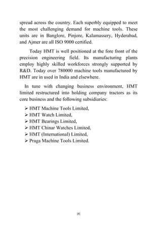 spread across the country. Each superbly equipped to meet
the most challenging demand for machine tools. These
units are in Banglore, Pinjore, Kalamassery, Hyderabad,
and Ajmer are all ISO 9000 certified.
Today HMT is well positioned at the fore front of the
precision engineering field. Its manufacturing plants
employ highly skilled workforces strongly supported by
R&D. Today over 780000 machine tools manufactured by
HMT are in used in India and elsewhere.
In tune with changing business environment, HMT
limited restructured into holding company tractors as its
core business and the following subsidiaries:
 HMT Machine Tools Limited,
 HMT Watch Limited,
 HMT Bearings Limited,
 HMT Chinar Watches Limited,
 HMT (International) Limited,
 Praga Machine Tools Limited.

[4]

 