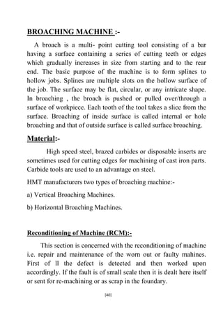 BROACHING MACHINE :A broach is a multi- point cutting tool consisting of a bar
having a surface containing a series of cutting teeth or edges
which gradually increases in size from starting and to the rear
end. The basic purpose of the machine is to form splines to
hollow jobs. Splines are multiple slots on the hollow surface of
the job. The surface may be flat, circular, or any intricate shape.
In broaching , the broach is pushed or pulled over/through a
surface of workpiece. Each tooth of the tool takes a slice from the
surface. Broaching of inside surface is called internal or hole
broaching and that of outside surface is called surface broaching.

Material:High speed steel, brazed carbides or disposable inserts are
sometimes used for cutting edges for machining of cast iron parts.
Carbide tools are used to an advantage on steel.
HMT manufacturers two types of broaching machine:a) Vertical Broaching Machines.
b) Horizontal Broaching Machines.

Reconditioning of Machine (RCM):This section is concerned with the reconditioning of machine
i.e. repair and maintenance of the worn out or faulty mahines.
First of ll the defect is detected and then worked upon
accordingly. If the fault is of small scale then it is dealt here itself
or sent for re-machining or as scrap in the foundary.
[40]

 