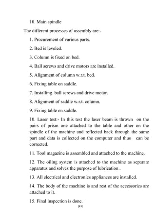 10. Main spindle
The different processes of assembly are:1. Procurement of various parts.
2. Bed is leveled.
3. Column is fixed on bed.
4. Ball screws and drive motors are installed.
5. Alignment of column w.r.t. bed.
6. Fixing table on saddle.
7. Installing ball screws and drive motor.
8. Alignment of saddle w.r.t. column.
9. Fixing table on saddle.
10. Laser test:- In this test the laser beam
pairs of prism one attached to the table
spindle of the machine and reflected back
part and data is collected on the computer
corrected.

is thrown on the
and other on the
through the same
and thus can be

11. Tool magazine is assembled and attached to the machine.
12. The oiling system is attached to the machine as separate
apparatus and solves the purpose of lubrication .
13. All electrical and electronics appliances are installed.
14. The body of the machine is and rest of the accessories are
attached to it.
15. Final inspection is done.
[43]

 