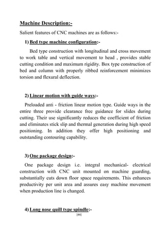 Machine Description:Salient features of CNC machines are as follows:1) Bed type machine configuration:Bed type construction with longitudinal and cross movement
to work table and vertical movement to head , provides stable
cutting condition and maximum rigidity. Box type construction of
bed and column with properly ribbed reinforcement minimizes
torsion and flexural deflection.

2) Linear motion with guide ways:Preloaded anti - friction linear motion type. Guide ways in the
entire three provide clearance free guidance for slides during
cutting. Their use significantly reduces the coefficient of friction
and eliminates stick slip and thermal generation during high speed
positioning. In addition they offer high positioning and
outstanding contouring capability.

3) One package design:One package design i.e. integral mechanical- electrical
construction with CNC unit mounted on machine guarding,
substantially cuts down floor space requirements. This enhances
productivity per unit area and assures easy machine movement
when production line is changed.

4) Long nose quill type spindle:[44]

 