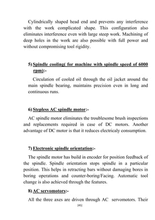 Cylindrically shaped head end and prevents any interference
with the work complicated shape. This configuration also
eliminates interference even with large steep work. Machining of
deep holes in the work are also possible with full power and
without compromising tool rigidity.

5) Spindle cooling( for machine with spindle speed of 6000
rpm):Circulation of cooled oil through the oil jacket around the
main spindle bearing, maintains precision even in long and
continuous runs.

6) Stepless AC spindle motor:AC spindle motor eliminates the troublesome brush inspections
and replacements required in case of DC motors. Another
advantage of DC motor is that it reduces electricaly consumption.

7) Electronic spindle orientation:The spindle motor has build in encoder for position feedback of
the spindle. Spindle orientation stops spindle in a particular
position. This helps in retracting bars without damaging bores in
boring operations and counter-boring/Facing. Automatic tool
change is also achieved through the features.
8) AC servomotors:All the three axes are driven through AC servomotors. Their
[45]

 