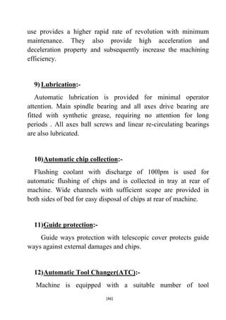 use provides a higher rapid rate of revolution with minimum
maintenance. They also provide high acceleration and
deceleration property and subsequently increase the machining
efficiency.

9) Lubrication:Automatic lubrication is provided for minimal operator
attention. Main spindle bearing and all axes drive bearing are
fitted with synthetic grease, requiring no attention for long
periods . All axes ball screws and linear re-circulating bearings
are also lubricated.

10) Automatic chip collection:Flushing coolant with discharge of 100lpm is used for
automatic flushing of chips and is collected in tray at rear of
machine. Wide channels with sufficient scope are provided in
both sides of bed for easy disposal of chips at rear of machine.

11) Guide protection:Guide ways protection with telescopic cover protects guide
ways against external damages and chips.

12) Automatic Tool Changer(ATC):Machine is equipped with a suitable number of tool
[46]

 