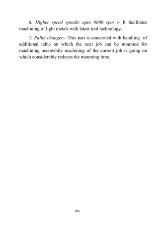 6. Higher speed spindle upto 8000 rpm :- It facilitates
machining of light metals with latest tool technology.
7. Pallet changer:- This part is concerned with handling of
additional table on which the next job can be mounted for
machining meanwhile machining of the current job is going on
which considerably reduces the mounting time.

[48]

 