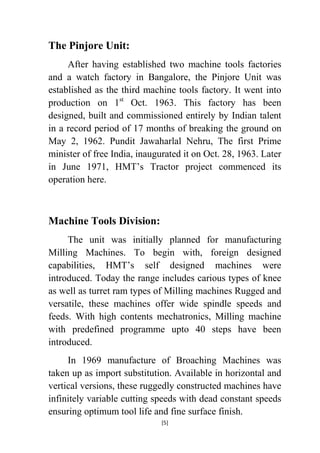 The Pinjore Unit:
After having established two machine tools factories
and a watch factory in Bangalore, the Pinjore Unit was
established as the third machine tools factory. It went into
production on 1st Oct. 1963. This factory has been
designed, built and commissioned entirely by Indian talent
in a record period of 17 months of breaking the ground on
May 2, 1962. Pundit Jawaharlal Nehru, The first Prime
minister of free India, inaugurated it on Oct. 28, 1963. Later
in June 1971, HMT‟s Tractor project commenced its
operation here.

Machine Tools Division:
The unit was initially planned for manufacturing
Milling Machines. To begin with, foreign designed
capabilities, HMT‟s self designed machines were
introduced. Today the range includes carious types of knee
as well as turret ram types of Milling machines Rugged and
versatile, these machines offer wide spindle speeds and
feeds. With high contents mechatronics, Milling machine
with predefined programme upto 40 steps have been
introduced.
In 1969 manufacture of Broaching Machines was
taken up as import substitution. Available in horizontal and
vertical versions, these ruggedly constructed machines have
infinitely variable cutting speeds with dead constant speeds
ensuring optimum tool life and fine surface finish.
[5]

 