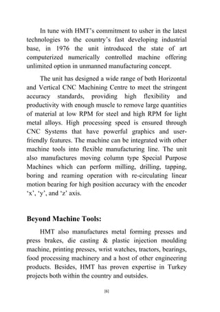 In tune with HMT‟s commitment to usher in the latest
technologies to the country‟s fast developing industrial
base, in 1976 the unit introduced the state of art
computerized numerically controlled machine offering
unlimited option in unmanned manufacturing concept.
The unit has designed a wide range of both Horizontal
and Vertical CNC Machining Centre to meet the stringent
accuracy standards, providing high flexibility and
productivity with enough muscle to remove large quantities
of material at low RPM for steel and high RPM for light
metal alloys. High processing speed is ensured through
CNC Systems that have powerful graphics and userfriendly features. The machine can be integrated with other
machine tools into flexible manufacturing line. The unit
also manufactures moving column type Special Purpose
Machines which can perform milling, drilling, tapping,
boring and reaming operation with re-circulating linear
motion bearing for high position accuracy with the encoder
„x‟, „y‟, and „z‟ axis.

Beyond Machine Tools:
HMT also manufactures metal forming presses and
press brakes, die casting & plastic injection moulding
machine, printing presses, wrist watches, tractors, bearings,
food processing machinery and a host of other engineering
products. Besides, HMT has proven expertise in Turkey
projects both within the country and outsides.
[6]

 