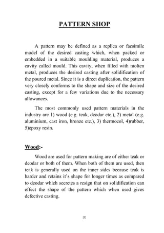 PATTERN SHOP
A pattern may be defined as a replica or facsimile
model of the desired casting which, when packed or
embedded in a suitable moulding material, produces a
cavity called mould. This cavity, when filled with molten
metal, produces the desired casting after solidification of
the poured metal. Since it is a direct duplication, the pattern
very closely conforms to the shape and size of the desired
casting, except for a few variations due to the necessary
allowances.
The most commonly used pattern materials in the
industry are 1) wood (e.g. teak, deodar etc.), 2) metal (e.g.
aluminium, cast iron, bronze etc.), 3) thermocol, 4)rubber,
5)epoxy resin.

Wood:Wood are used for pattern making are of either teak or
deodar or both of them. When both of them are used, then
teak is generally used on the inner sides because teak is
harder and retains it‟s shape for longer times as compared
to deodar which secretes a resign that on solidification can
effect the shape of the pattern which when used gives
defective casting.

[7]

 