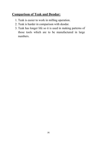 Comparison of Teak and Deodar:
1. Teak is easier to work in milling operation.
2. Teak is harder in comparison with deodar.
3. Teak has longer life so it is used in making patterns of
those tools which are to be manufactured in large
numbers.

[8]

 
