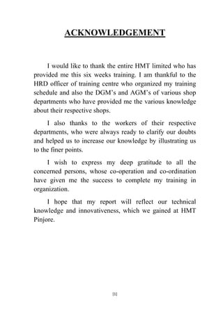 ACKNOWLEDGEMENT

I would like to thank the entire HMT limited who has
provided me this six weeks training. I am thankful to the
HRD officer of training centre who organized my training
schedule and also the DGM‟s and AGM‟s of various shop
departments who have provided me the various knowledge
about their respective shops.
I also thanks to the workers of their respective
departments, who were always ready to clarify our doubts
and helped us to increase our knowledge by illustrating us
to the finer points.
I wish to express my deep gratitude to all the
concerned persons, whose co-operation and co-ordination
have given me the success to complete my training in
organization.
I hope that my report will reflect our technical
knowledge and innovativeness, which we gained at HMT
Pinjore.

[1]

 