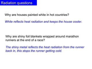 Radiation questions
Why are houses painted white in hot countries?
White reflects heat radiation and keeps the house cooler.
Why are shiny foil blankets wrapped around marathon
runners at the end of a race?
The shiny metal reflects the heat radiation from the runner
back in, this stops the runner getting cold.
 