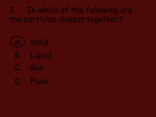 2. In which of the following are
the particles closest together?
A. Solid
B. Liquid
C. Gas
D. Fluid
 