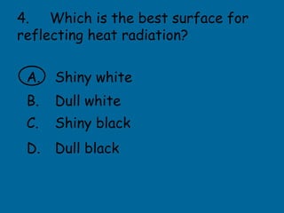 4. Which is the best surface for
reflecting heat radiation?
A. Shiny white
B. Dull white
C. Shiny black
D. Dull black
 