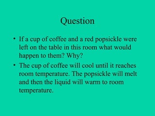 Question
• If a cup of coffee and a red popsickle were
left on the table in this room what would
happen to them? Why?
• The cup of coffee will cool until it reaches
room temperature. The popsickle will melt
and then the liquid will warm to room
temperature.
 