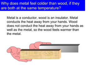 Why does metal feel colder than wood, if they
are both at the same temperature?
Metal is a conductor, wood is an insulator. Metal
conducts the heat away from your hands. Wood
does not conduct the heat away from your hands as
well as the metal, so the wood feels warmer than
the metal.
 