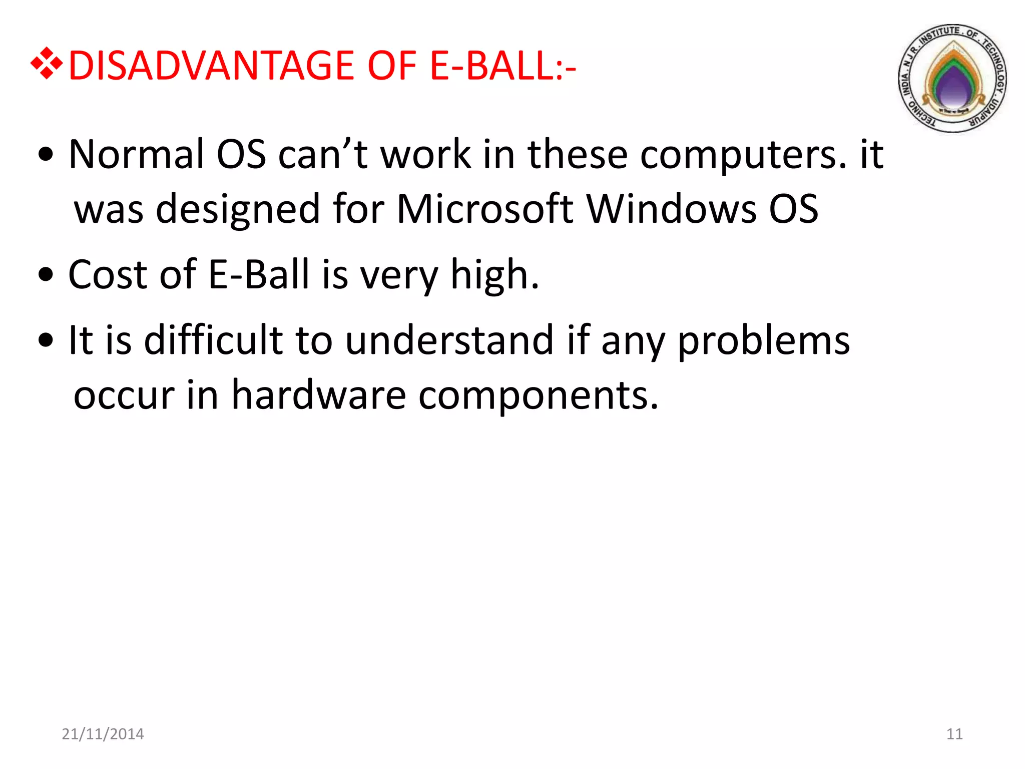 DISADVANTAGE OF E-BALL:-
• Normal OS can’t work in these computers. it
was designed for Microsoft Windows OS
• Cost of E-Ball is very high.
• It is difficult to understand if any problems
occur in hardware components.
21/11/2014 11
 