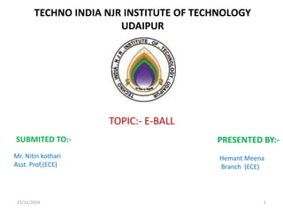 TECHNO INDIA NJR INSTITUTE OF TECHNOLOGY
UDAIPUR
SUBMITED TO:-
Mr. Nitin kothari
Asst. Prof,(ECE)
PRESENTED BY:-
Hemant Meena
Branch (ECE)
TOPIC:- E-BALL
21/11/2014 1
 