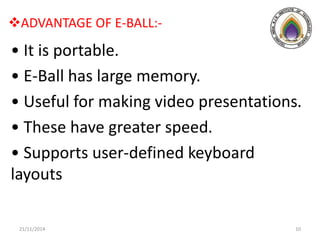 ADVANTAGE OF E-BALL:-
• It is portable.
• E-Ball has large memory.
• Useful for making video presentations.
• These have greater speed.
• Supports user-defined keyboard
layouts
21/11/2014 10
 