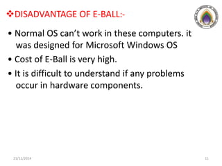 DISADVANTAGE OF E-BALL:-
• Normal OS can’t work in these computers. it
was designed for Microsoft Windows OS
• Cost of E-Ball is very high.
• It is difficult to understand if any problems
occur in hardware components.
21/11/2014 11
 
