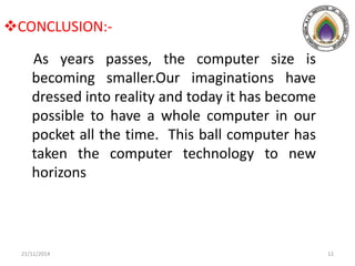 CONCLUSION:-
As years passes, the computer size is
becoming smaller.Our imaginations have
dressed into reality and today it has become
possible to have a whole computer in our
pocket all the time. This ball computer has
taken the computer technology to new
horizons
21/11/2014 12
 
