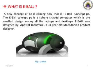  WHAT IS E-BALL ?
A new concept of pc is coming now that is E-Ball Concept pc.
The E-Ball concept pc is a sphere shaped computer which is the
smallest design among all the laptops and desktops. E-BALL was
designed by Apostol Tnokovski , a 31 year old Macedonian product
designer.
Fig:- E-BALL
21/11/2014 3
 