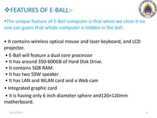 FEATURES OF E-BALL:-
The unique feature of E-Ball computer is that when we close it no
one can guess that whole computer is hidden in the ball.
• It contains wireless optical mouse and laser keyboard, and LCD
projector.
• E-Ball will feature a dual core processor
• It has around 350-600GB of Hard Disk Drive.
• It contains 5GB RAM.
• It has two 50W speaker .
• It has LAN and WLAN card and a Web cam
• Integrated graphic card
• it is having only 6 inch diameter sphere and120×120mm
motherboard.
21/11/2014 4
 