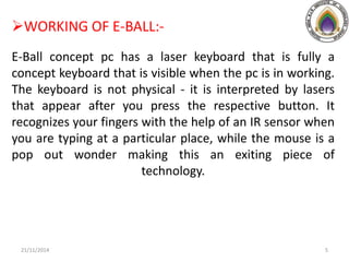 WORKING OF E-BALL:-
E-Ball concept pc has a laser keyboard that is fully a
concept keyboard that is visible when the pc is in working.
The keyboard is not physical - it is interpreted by lasers
that appear after you press the respective button. It
recognizes your fingers with the help of an IR sensor when
you are typing at a particular place, while the mouse is a
pop out wonder making this an exiting piece of
technology.
21/11/2014 5
 