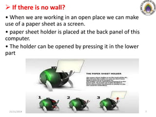  If there is no wall?
• When we are working in an open place we can make
use of a paper sheet as a screen.
• paper sheet holder is placed at the back panel of this
computer.
• The holder can be opened by pressing it in the lower
part
21/11/2014 7
 