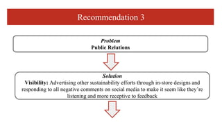 Recommendation 3
Problem
Public Relations
Solution
Visibility: Advertising other sustainability efforts through in-store d...