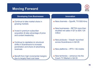 Moving Forward

    Developing Core Businesses                       Innovation

 Continue to take market share in        New channels – SportN, TV1000 Kino
 growing markets

                                         New businesses – BET24 more than
 Invest in premium subscriber            doubled net sales in Q1 to SEK 124
 acquisition & take advantage of price   million
 and content leadership

                                         New products – Viasat+ launched
 Continue to capitalize on structural    across Scandinavia in Q4 05
 shifts in Scandinavia to increase
 penetration and share of advertising
 revenues                                New platforms – IPTV / 3G mobile


 Benefit from high incremental margins   New territories – entrance into the
 due to largely fixed cost base          Czech TV Market in Q4 05


                                                                               16
 